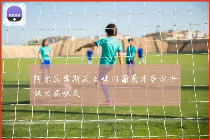 阿尔瓦雷斯反击破门葡萄牙争议升级火药味足