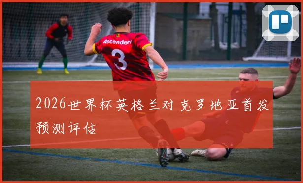 2026世界杯英格兰对克罗地亚首发预测评估