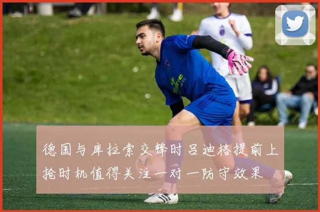 德国与库拉索交锋时吕迪格提前上抢时机值得关注一对一防守效果