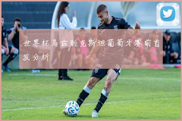 世界杯乌兹别克斯坦葡萄牙赛前首发分析