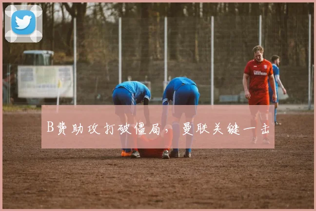 B费助攻打破僵局，曼联关键一击