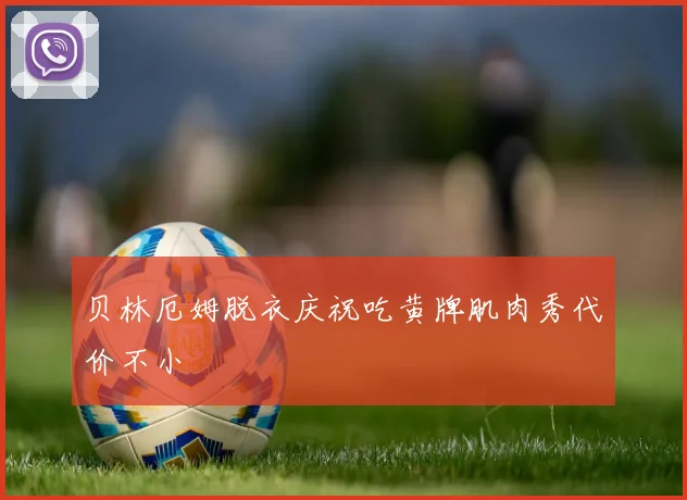 贝林厄姆脱衣庆祝吃黄牌肌肉秀代价不小