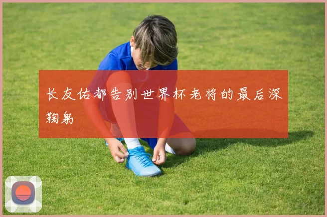 长友佑都告别世界杯老将的最后深鞠躬