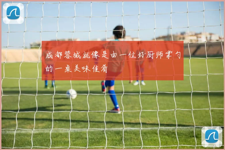 成都蓉城就像是由一位好厨师掌勺的一桌美味佳肴