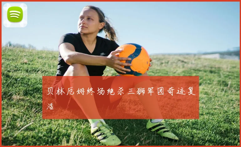 贝林厄姆终场绝杀三狮军团奇迹复活