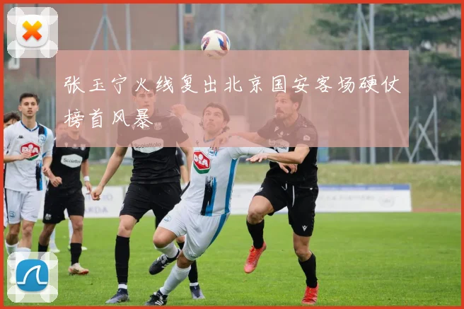 张玉宁火线复出北京国安客场硬仗榜首风暴