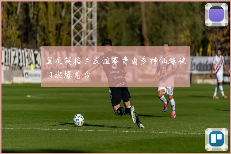 国足英格兰友谊赛费南多神仙球破门燃爆看台