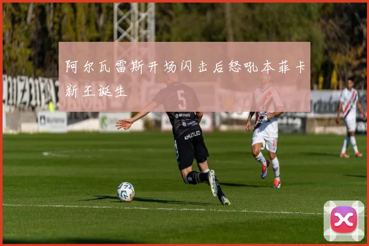 阿尔瓦雷斯开场闪击后怒吼本菲卡新王诞生