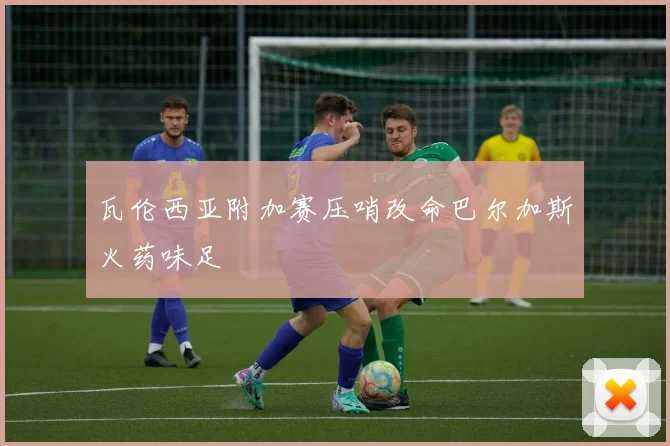 瓦伦西亚附加赛压哨改命巴尔加斯火药味足