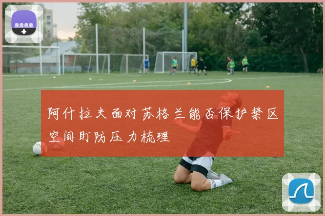 阿什拉夫面对苏格兰能否保护禁区空间盯防压力梳理