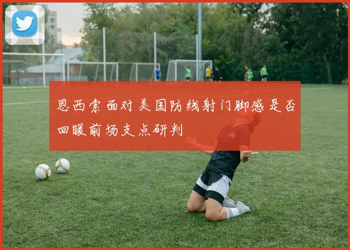 恩西索面对美国防线射门脚感是否回暖前场支点研判