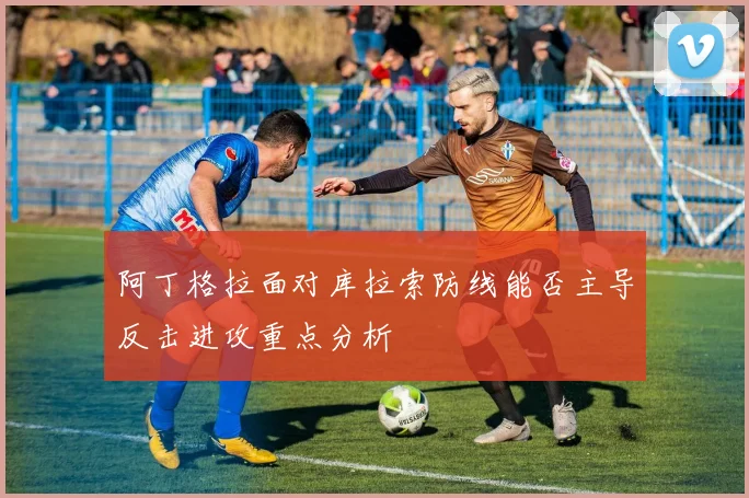 阿丁格拉面对库拉索防线能否主导反击进攻重点分析