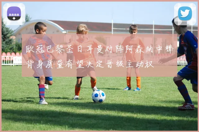 欧冠巴黎圣日耳曼对阵阿森纳中锋背身质量有望决定晋级主动权