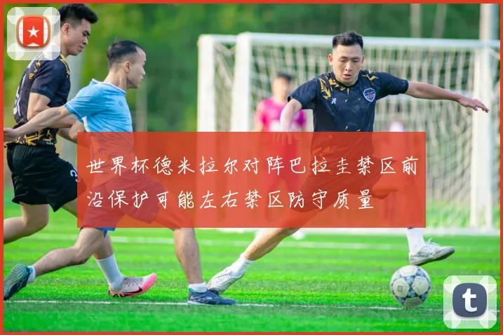 世界杯德米拉尔对阵巴拉圭禁区前沿保护可能左右禁区防守质量