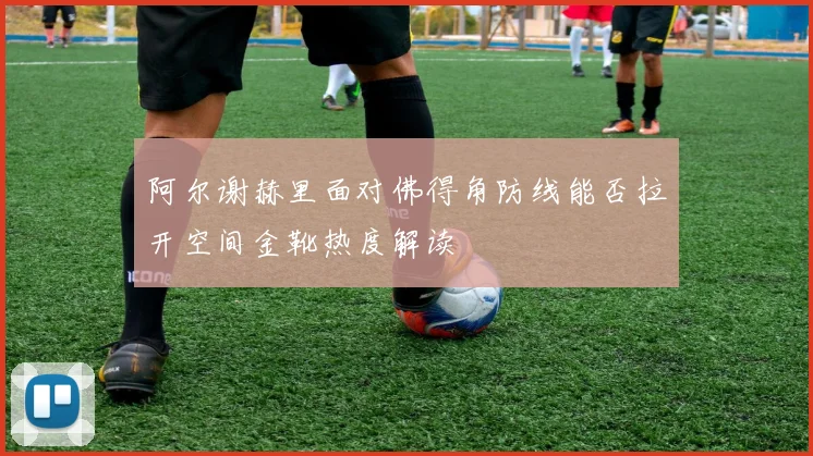 阿尔谢赫里面对佛得角防线能否拉开空间金靴热度解读