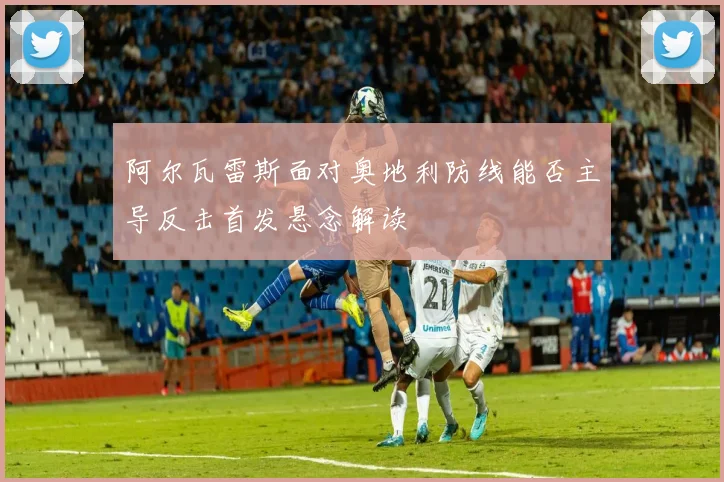 阿尔瓦雷斯面对奥地利防线能否主导反击首发悬念解读