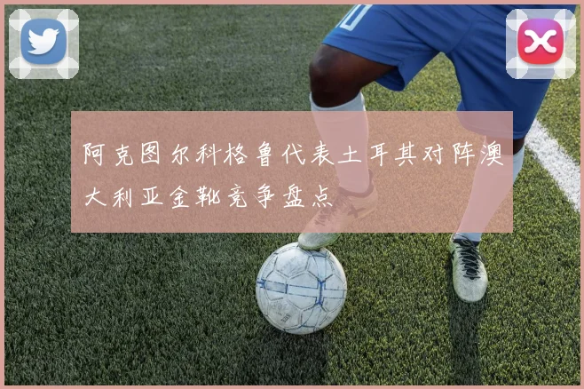 阿克图尔科格鲁代表土耳其对阵澳大利亚金靴竞争盘点