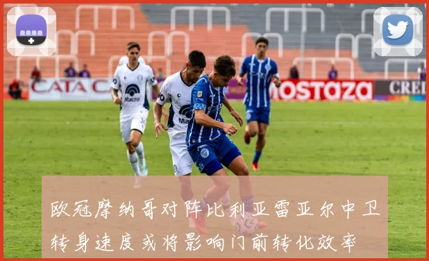 欧冠摩纳哥对阵比利亚雷亚尔中卫转身速度或将影响门前转化效率