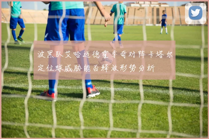 波黑队艾哈迈德霍季奇对阵卡塔尔定位球威胁能否释放形势分析