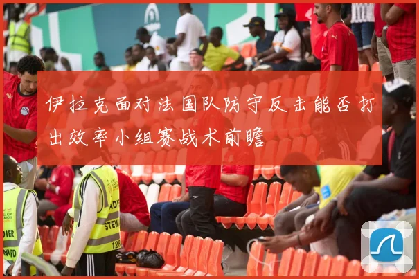 伊拉克面对法国队防守反击能否打出效率小组赛战术前瞻