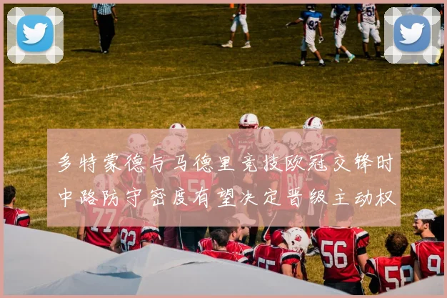 多特蒙德与马德里竞技欧冠交锋时中路防守密度有望决定晋级主动权