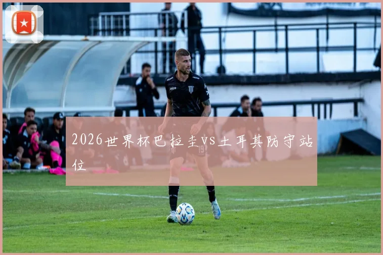 2026世界杯巴拉圭vs土耳其防守站位