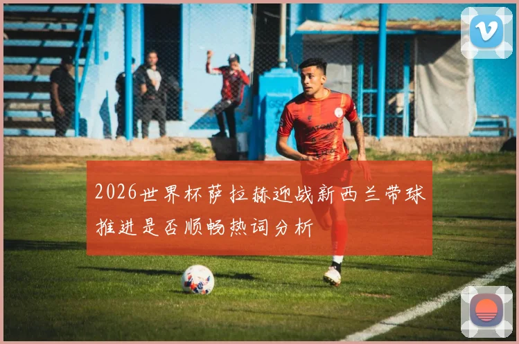 2026世界杯萨拉赫迎战新西兰带球推进是否顺畅热词分析