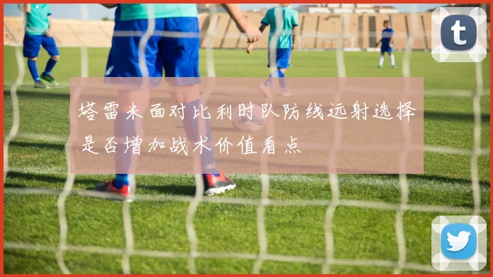 塔雷米面对比利时队防线远射选择是否增加战术价值看点