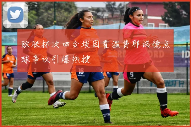 欧联杯次回合埃因霍温费耶诺德点球争议引爆热搜