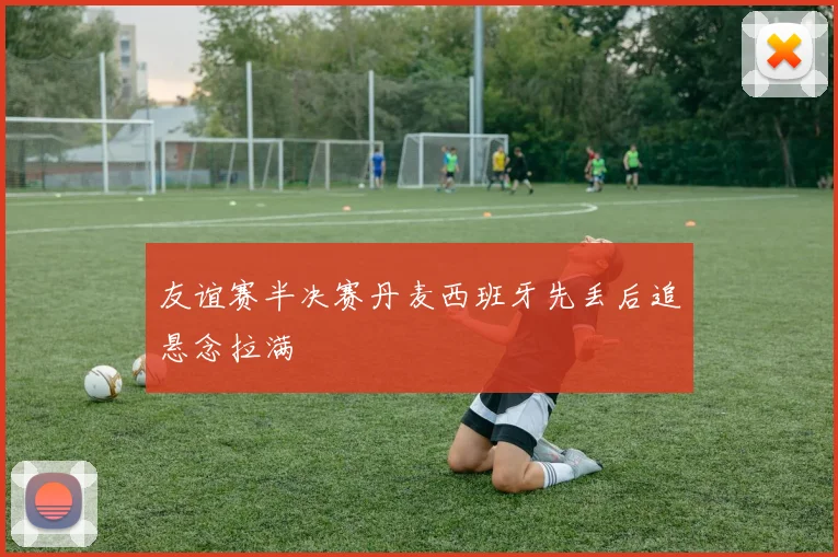 友谊赛半决赛丹麦西班牙先丢后追悬念拉满
