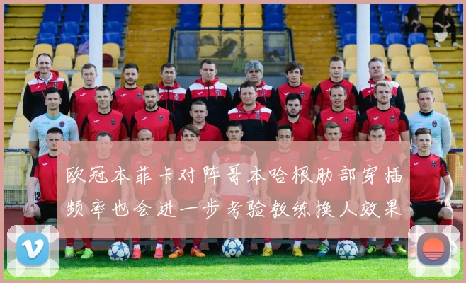 欧冠本菲卡对阵哥本哈根肋部穿插频率也会进一步考验教练换人效果