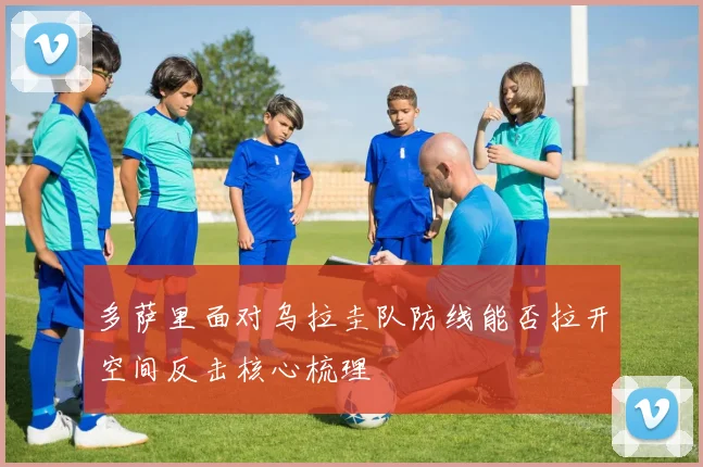 多萨里面对乌拉圭队防线能否拉开空间反击核心梳理