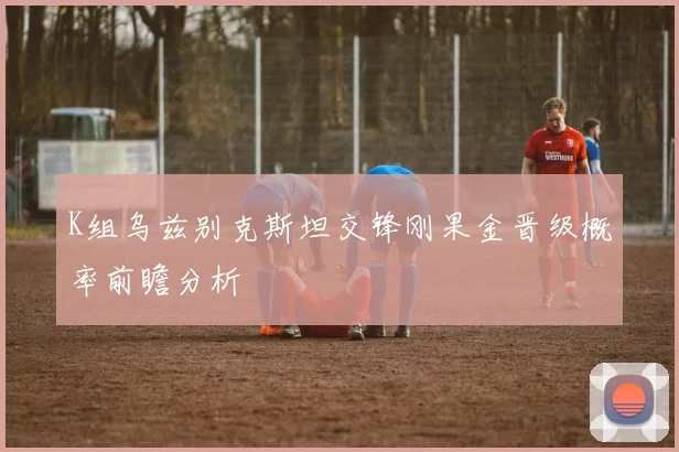K组乌兹别克斯坦交锋刚果金晋级概率前瞻分析