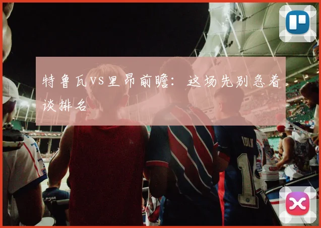 特鲁瓦vs里昂前瞻：这场先别急着谈排名