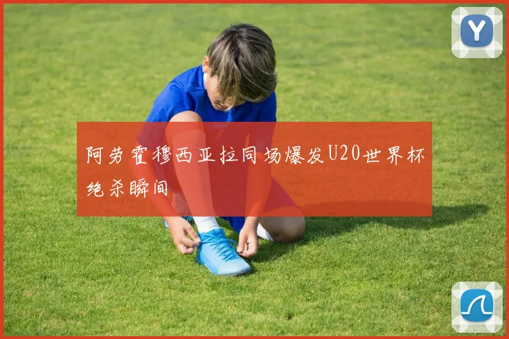 阿劳霍穆西亚拉同场爆发U20世界杯绝杀瞬间