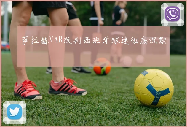 萨拉赫VAR改判西班牙球迷彻底沉默