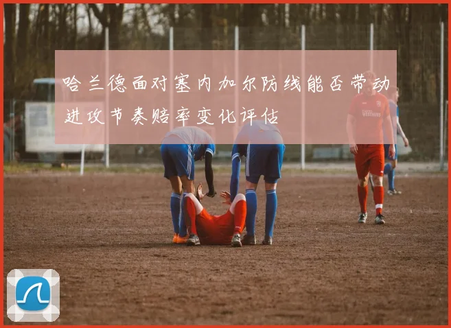哈兰德面对塞内加尔防线能否带动进攻节奏赔率变化评估