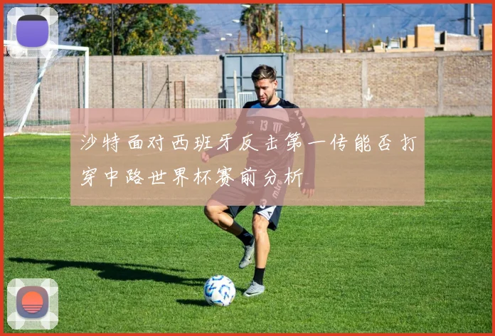 沙特面对西班牙反击第一传能否打穿中路世界杯赛前分析