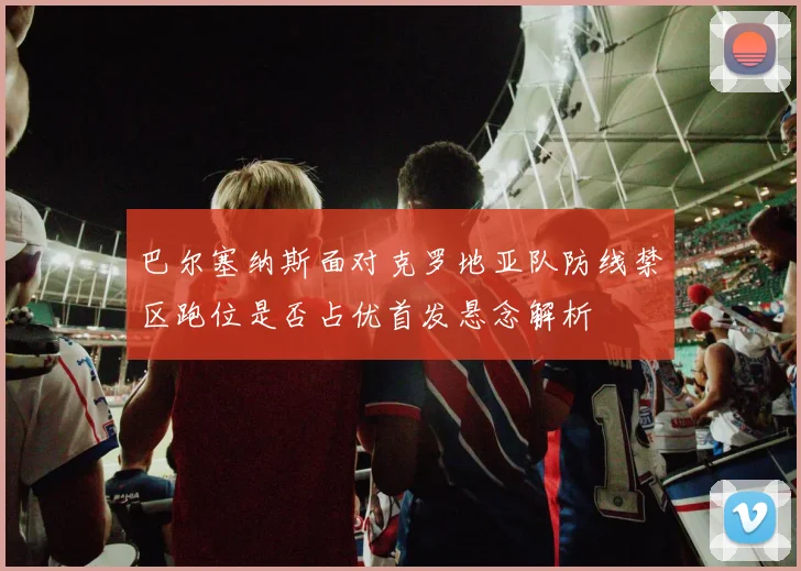 巴尔塞纳斯面对克罗地亚队防线禁区跑位是否占优首发悬念解析