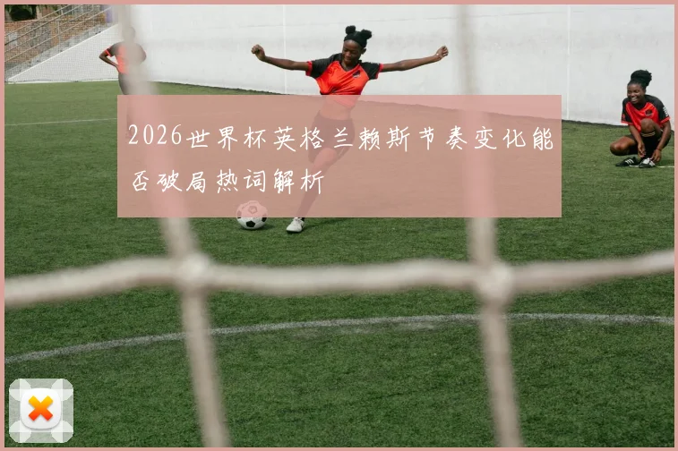 2026世界杯英格兰赖斯节奏变化能否破局热词解析