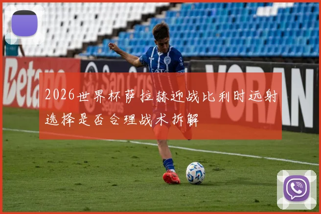 2026世界杯萨拉赫迎战比利时远射选择是否合理战术拆解