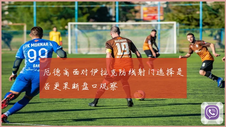 厄德高面对伊拉克防线射门选择是否更果断盘口观察